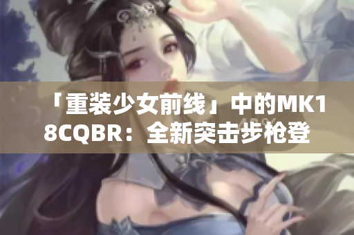 「重装少女前线」中的MK18CQBR：全新突击步枪登场