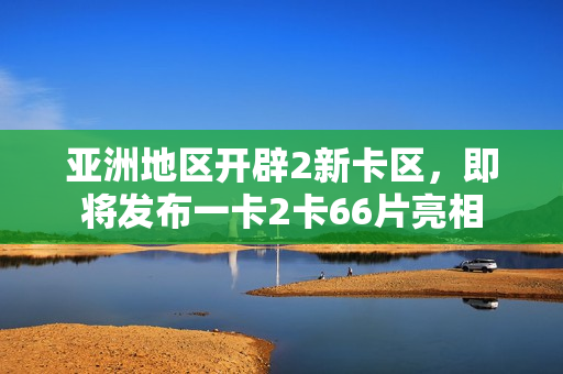 亚洲地区开辟2新卡区，即将发布一卡2卡66片亮相