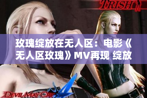 玫瑰绽放在无人区：电影《无人区玫瑰》MV再现 绽放的芬芳