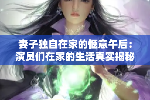 妻子独自在家的惬意午后：演员们在家的生活真实揭秘