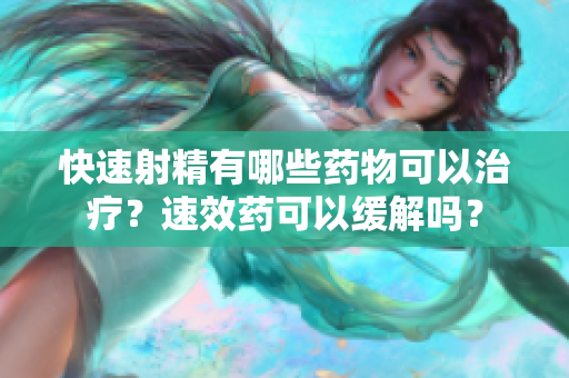 快速射精有哪些药物可以治疗？速效药可以缓解吗？