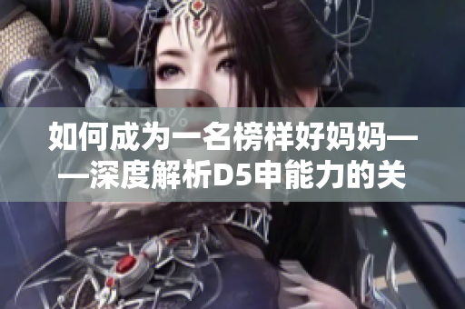 如何成为一名榜样好妈妈——深度解析D5申能力的关键要素！