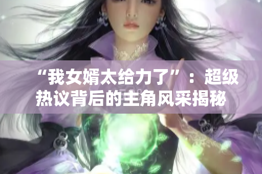 “我女婿太给力了”：超级热议背后的主角风采揭秘