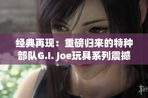 经典再现：重磅归来的特种部队G.I. Joe玩具系列震撼登场