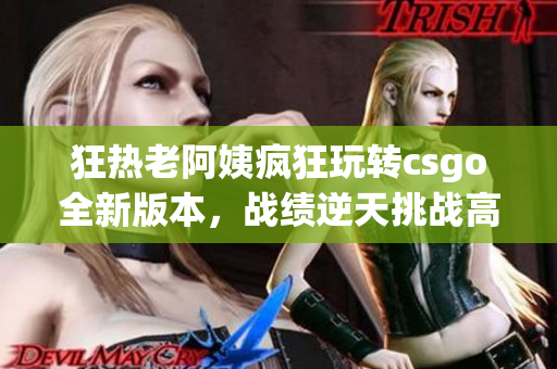 狂热老阿姨疯狂玩转csgo全新版本，战绩逆天挑战高手