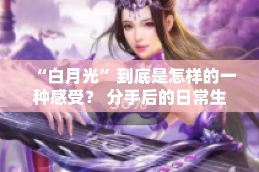 “白月光”到底是怎样的一种感受？ 分手后的日常生活是怎样的？