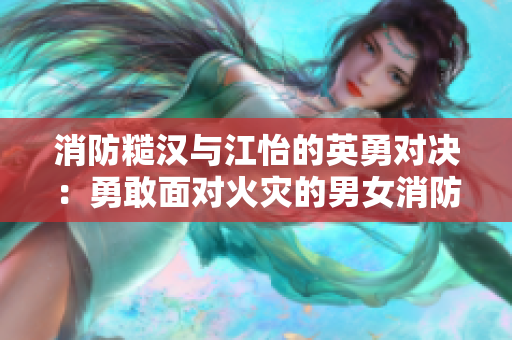 消防糙汉与江怡的英勇对决：勇敢面对火灾的男女消防员