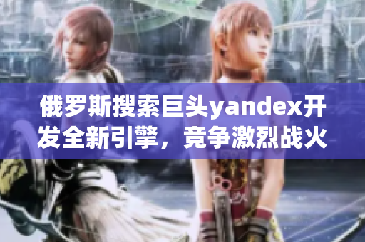 俄罗斯搜索巨头yandex开发全新引擎，竞争激烈战火延续