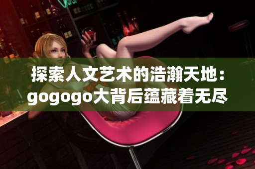 探索人文艺术的浩瀚天地：gogogo大背后蕴藏着无尽创作潜能