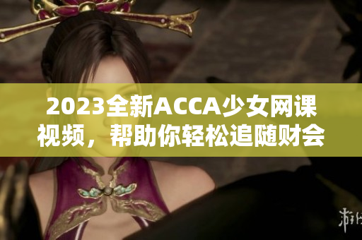 2023全新ACCA少女网课视频，帮助你轻松追随财会之路！