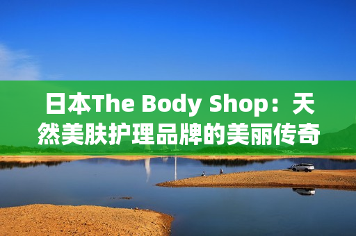 日本The Body Shop：天然美肤护理品牌的美丽传奇