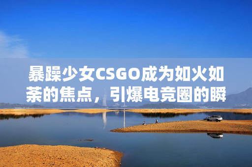 暴躁少女CSGO成为如火如荼的焦点，引爆电竞圈的瞬间