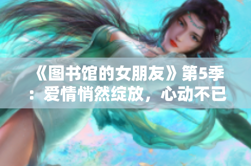 《图书馆的女朋友》第5季：爱情悄然绽放，心动不已的新篇章