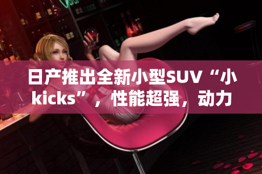 日产推出全新小型SUV“小kicks”，性能超强，动力更强劲