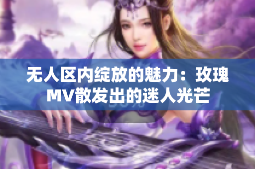 无人区内绽放的魅力：玫瑰MV散发出的迷人光芒