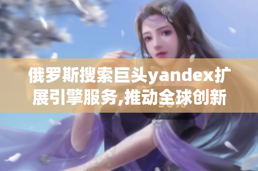 俄罗斯搜索巨头yandex扩展引擎服务,推动全球创新动力