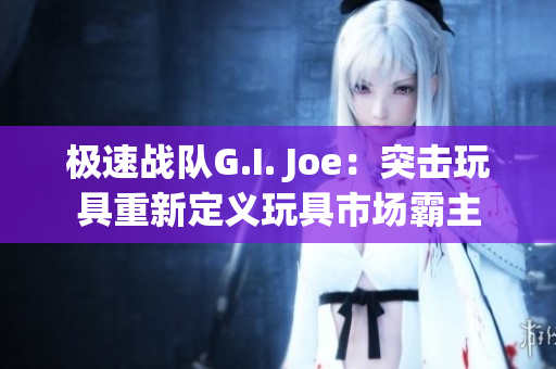 极速战队G.I. Joe：突击玩具重新定义玩具市场霸主