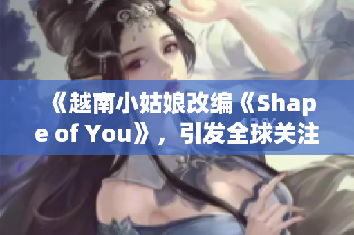 《越南小姑娘改编《Shape of You》，引发全球关注》