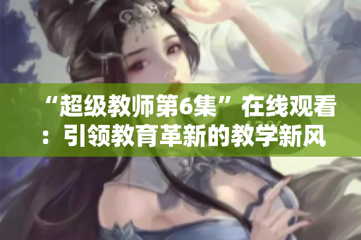 “超级教师第6集”在线观看：引领教育革新的教学新风貌