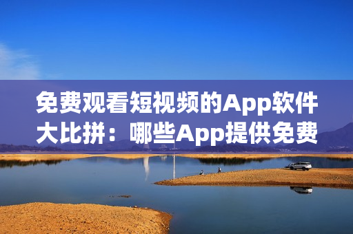 免费观看短视频的App软件大比拼：哪些App提供免费视频观看？