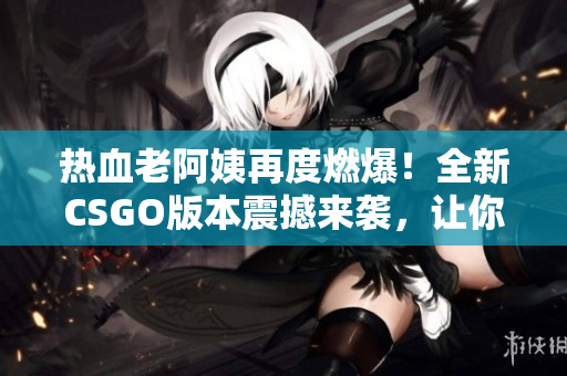 热血老阿姨再度燃爆！全新CSGO版本震撼来袭，让你瞠目结舌！