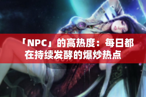 「NPC」的高热度：每日都在持续发酵的爆炒热点