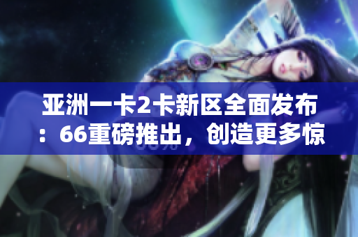 亚洲一卡2卡新区全面发布：66重磅推出，创造更多惊喜享受！