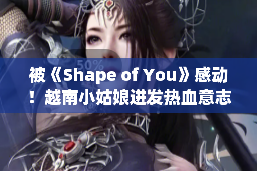 被《Shape of You》感动！越南小姑娘迸发热血意志