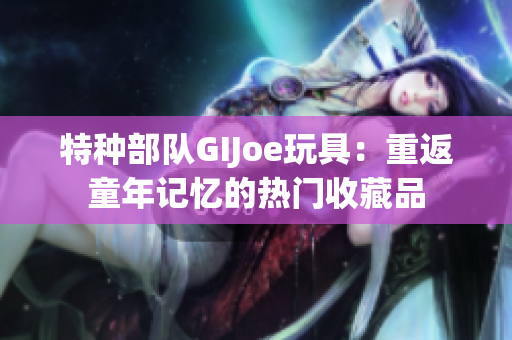 特种部队GIJoe玩具：重返童年记忆的热门收藏品