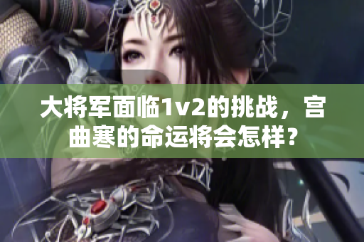 大将军面临1v2的挑战，宫曲寒的命运将会怎样？