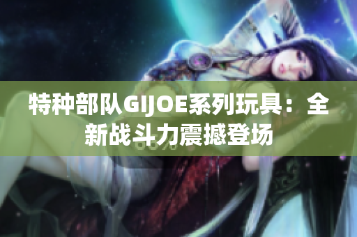 特种部队GIJOE系列玩具：全新战斗力震撼登场