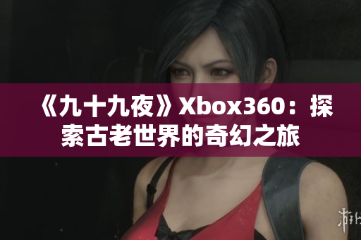 《九十九夜》Xbox360：探索古老世界的奇幻之旅