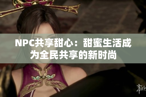 NPC共享甜心：甜蜜生活成为全民共享的新时尚