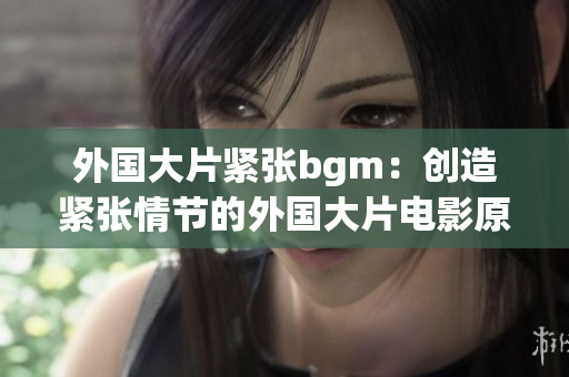 外国大片紧张bgm：创造紧张情节的外国大片电影原声音乐