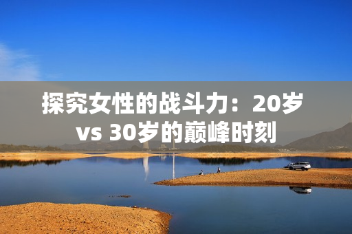 探究女性的战斗力：20岁 vs 30岁的巅峰时刻