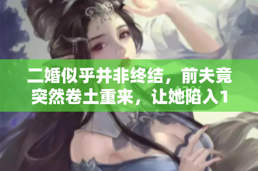 二婚似乎并非终结，前夫竟突然卷土重来，让她陷入1v2的挑战