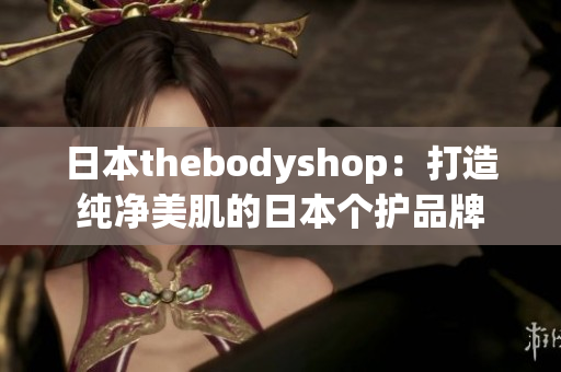 日本thebodyshop：打造纯净美肌的日本个护品牌