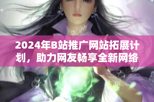 2024年B站推广网站拓展计划，助力网友畅享全新网络体验