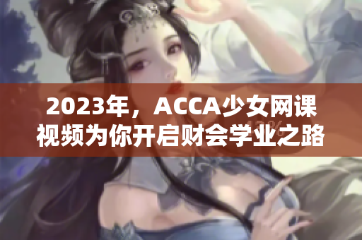 2023年，ACCA少女网课视频为你开启财会学业之路