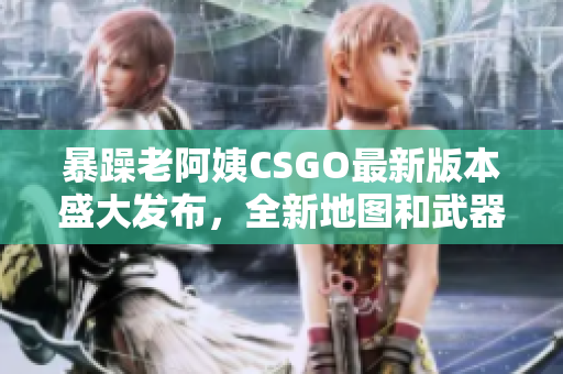 暴躁老阿姨CSGO最新版本盛大发布，全新地图和武器等你来体验