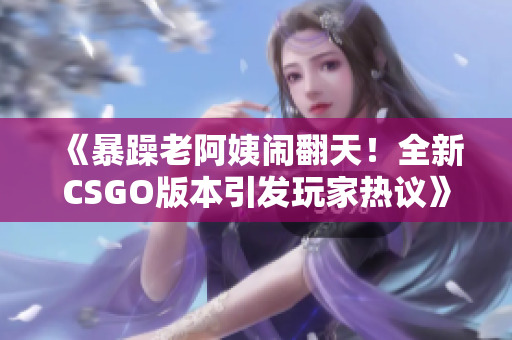 《暴躁老阿姨闹翻天！全新CSGO版本引发玩家热议》