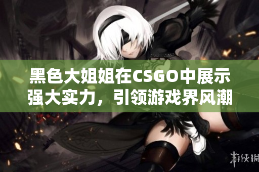 黑色大姐姐在CSGO中展示强大实力，引领游戏界风潮