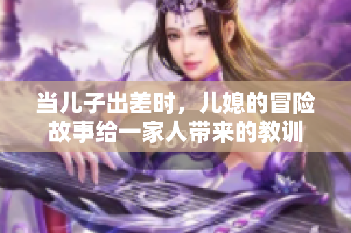 当儿子出差时，儿媳的冒险故事给一家人带来的教训