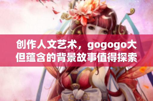 创作人文艺术，gogogo大但蕴含的背景故事值得探索