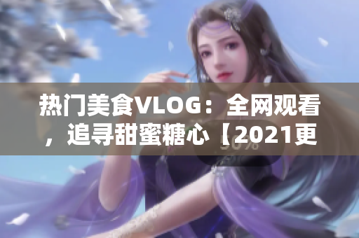 热门美食VLOG：全网观看，追寻甜蜜糖心【2021更新】