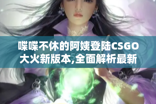 喋喋不休的阿姨登陆CSGO大火新版本,全面解析最新玩法!