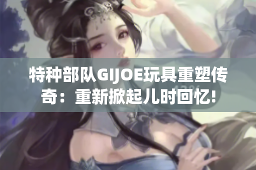 特种部队GIJOE玩具重塑传奇：重新掀起儿时回忆!