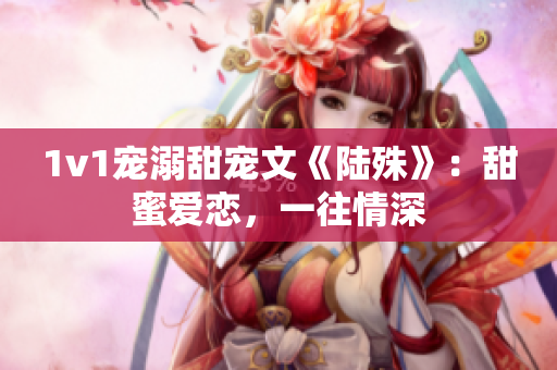 1v1宠溺甜宠文《陆殊》：甜蜜爱恋，一往情深