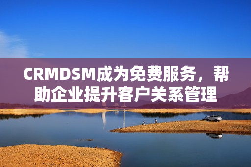 CRMDSM成为免费服务，帮助企业提升客户关系管理