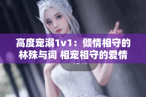 高度宠溺1v1：倾情相守的林殊与词 相宠相守的爱情故事